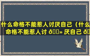 什么命格不能惹人讨厌自己（什么命格不能惹人讨 🌻 厌自己 🦁 的人）